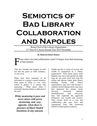 1
Semiotics of
Bad Library
Collaboration
and Napoles
Being Chief of the Library Organization
11th
Part of A Series Second Year 2013 November
By Roderick Baturi Ramos
rom where else bad collaboration starts? It begins from bad mentoring
of bad mentors.
Take this example and imagine an acid
test that has green to white tendency,
or vice versa.
When tests show measures of an
individual or a group’s central tendency
from green to white, or vice versa
(white to green), it is always bad
mentoring. What about when it
extremely becomes black or darkened at
the end?
White mentoring is pure and
never mixes with green
mentoring, and, very
opposite, when there is
presence of black shaded
intentions in any amount.
Simply put this in terms of success and
wealth in comparison to a library
organization. Pork barrel queen Janet
Napoles may have had partied all night
long for ten years (acid test) with the
richest and famous (super glam library
building, faculty club, library
organization), may have had become a
celebrity herself (Being chief), may have
had supported the chosen needy
(favored, territorial, familial,
whistleblowers), and, obviously,
have had neglected the aggrieved
(Filipinos), has wealth and success.
They remain fruits of a very bad
collaboration that may have had
commenced from bad mentoring
(PDAF) of bad mentors (cohorts).
F
 