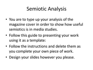 Semiotic Analysis
• You are to type up your analysis of the
  magazine cover in order to show how useful
  semiotics is in media studies.
• Follow this guide to presenting your work
  using it as a template:
• Follow the instructions and delete them as
  you complete your own piece of work.
• Design your slides however you please.
 