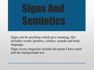 Signs And
Semiotics
Signs can be anything which give meaning, this
includes words, pictures, colours, sounds and body
language.
Signs in my magazine include the props I have used
and the backgrounds too.

 