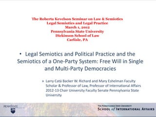 The Roberta Kevelson Seminar on Law & Semiotics
             Legal Semiotics and Legal Practice
                       March 1, 2012
               Pennsylvania State University
                  Dickinson School of Law
                        Carlisle, PA



 • Legal Semiotics and Political Practice and the
Semiotics of a One-Party System: Free Will in Single
           and Multi-Party Democracies
           » Larry Catá Backer W. Richard and Mary Eshelman Faculty
             Scholar & Professor of Law, Professor of International Affairs
             2012-13 Chair University Faculty Senate Pennsylvania State
             University
 