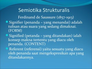 Semiotika Strukturalis
Ferdinand de Saussure (1857-1913)
Signifier (penanda – yang menandai) adalah
tulisan atau suara yang sedang dimaknai.
(FORM)
Signified (petanda – yang ditandakan) ialah
konsep makna tertentu yang diacu oleh
penanda. (CONTENT)
Referent (referensi) yaitu sesuatu yang diacu
oleh penanda saat mengekspresikan apa yang
ditandakannya.
 