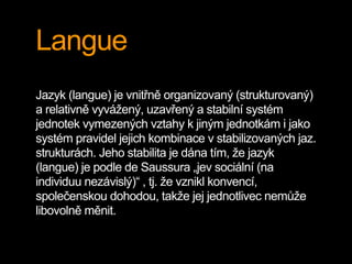 Langue
Jazyk (langue) je vnitřně organizovaný (strukturovaný)
a relativně vyvážený, uzavřený a stabilní systém
jednotek vymezených vztahy k jiným jednotkám i jako
systém pravidel jejich kombinace v stabilizovaných jaz.
strukturách. Jeho stabilita je dána tím, že jazyk
(langue) je podle de Saussura „jev sociální (na
individuu nezávislý)“ , tj. že vznikl konvencí,
společenskou dohodou, takže jej jednotlivec nemůže
libovolně měnit.
 