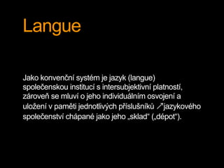 Langue
Jako konvenční systém je jazyk (langue)
společenskou institucí s intersubjektivní platností,
zároveň se mluví o jeho individuálním osvojení a
uložení v paměti jednotlivých příslušníků ↗jazykového
společenství chápané jako jeho „sklad“ („dépot“).
 