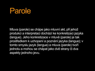 Parole
Mluva (parole) se chápe jako mluvní akt, při jehož
produkci a interpretaci dochází ke konkretizaci jazyka
(langue). Jeho konkretizace v mluvě (parole) je tak
prostředkem k uchopení a poznání jazyka (langue); v
tomto smyslu jazyk (langue) a mluva (parole) tvoří
jednotu a mohou se chápat jako dvě strany či dva
aspekty jednoho jevu.
 