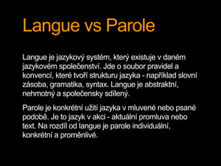 Langue vs Parole
Langue je jazykový systém, který existuje v daném
jazykovém společenství. Jde o soubor pravidel a
konvencí, které tvoří strukturu jazyka - například slovní
zásoba, gramatika, syntax. Langue je abstraktní,
nehmotný a společensky sdílený.
Parole je konkrétní užití jazyka v mluvené nebo psané
podobě. Je to jazyk v akci - aktuální promluva nebo
text. Na rozdíl od langue je parole individuální,
konkrétní a proměnlivé.
 