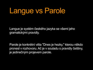 Langue vs Parole
Langue je systém českého jazyka se všemi jeho
gramatickými pravidly.
Parole je konkrétní věta "Dnes je hezky," kterou někdo
pronesl v rozhovoru. Ač je v souladu s pravidly češtiny,
je jedinečným projevem parole.
 