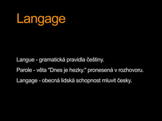 Langage
Langue - gramatická pravidla češtiny.
Parole - věta "Dnes je hezky." pronesená v rozhovoru.
Langage - obecná lidská schopnost mluvit česky.
 