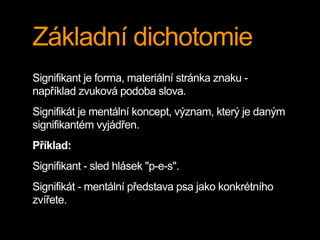 Základní dichotomie
Signifikant je forma, materiální stránka znaku -
například zvuková podoba slova.
Signifikát je mentální koncept, význam, který je daným
signifikantém vyjádřen.
Příklad:
Signifikant - sled hlásek "p-e-s".
Signifikát - mentální představa psa jako konkrétního
zvířete.
 