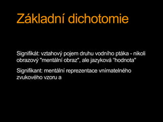 Základní dichotomie
Signifikát: vztahový pojem druhu vodního ptáka - nikoli
obrazový "mentální obraz", ale jazyková “hodnota"
Signifikant: mentální reprezentace vnímatelného
zvukového vzoru a
 