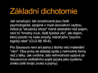 Základní dichotomie
Jak označující, tak označované jsou čistě
psychologické, spojené v mysli asociativní vazbou.
Ačkoli je "akustický obraz" méně abstraktní než pojem,
není to "hmotný zvuk, čistě fyzická věc", ale dojem,
který působí na naše smysly, neboli jeho "psycho-
logický otisk" (CLG 98; 65-6).
Pro Saussura není ani jedna z těchto věcí materiální
"věcí". Oba prvky se skládají spíše z nehmotné formy
než z látky. Jak uvidíme, tato nehmotnost vyplývá ze
Saussurova radikálního pojetí jazyka jako systému
znaků (sítě dvojic zvuků s pojmy).
 