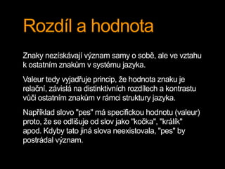 Rozdíl a hodnota
Znaky nezískávají význam samy o sobě, ale ve vztahu
k ostatním znakům v systému jazyka.
Valeur tedy vyjadřuje princip, že hodnota znaku je
relační, závislá na distinktivních rozdílech a kontrastu
vůči ostatním znakům v rámci struktury jazyka.
Například slovo "pes" má specifickou hodnotu (valeur)
proto, že se odlišuje od slov jako "kočka", "králík"
apod. Kdyby tato jiná slova neexistovala, "pes" by
postrádal význam.
 