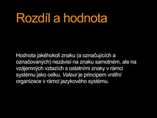 Rozdíl a hodnota
Hodnota jakéhokoli znaku (a označujících a
označovaných) nezávisí na znaku samotném, ale na
vzájemných vztazích s ostatními znaky v rámci
systému jako celku. Valeur je principem vnitřní
organizace v rámci jazykového systému.
 