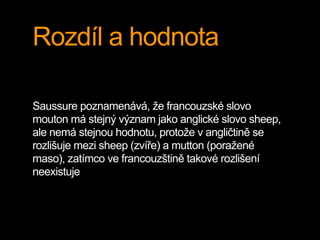 Rozdíl a hodnota
Saussure poznamenává, že francouzské slovo
mouton má stejný význam jako anglické slovo sheep,
ale nemá stejnou hodnotu, protože v angličtině se
rozlišuje mezi sheep (zvíře) a mutton (poražené
maso), zatímco ve francouzštině takové rozlišení
neexistuje
 