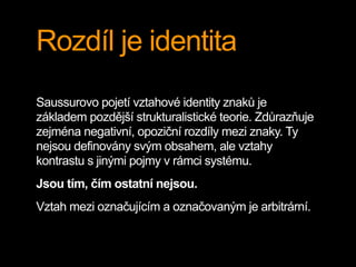 Rozdíl je identita
Saussurovo pojetí vztahové identity znaků je
základem pozdější strukturalistické teorie. Zdůrazňuje
zejména negativní, opoziční rozdíly mezi znaky. Ty
nejsou definovány svým obsahem, ale vztahy
kontrastu s jinými pojmy v rámci systému.
Jsou tím, čím ostatní nejsou.
Vztah mezi označujícím a označovaným je arbitrární.
 