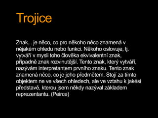 Trojice
Znak... je něco, co pro někoho něco znamená v
nějakém ohledu nebo funkci. Někoho oslovuje, tj.
vytváří v mysli toho člověka ekvivalentní znak,
případně znak rozvinutější. Tento znak, který vytváří,
nazývám interpretantem prvního znaku. Tento znak
znamená něco, co je jeho předmětem. Stojí za tímto
objektem ne ve všech ohledech, ale ve vztahu k jakési
představě, kterou jsem někdy nazýval základem
reprezentantu. (Peirce)
 