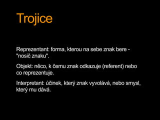 Trojice
Reprezentant: forma, kterou na sebe znak bere -
"nosič znaku".
Objekt: něco, k čemu znak odkazuje (referent) nebo
co reprezentuje.
Interpretant: účinek, který znak vyvolává, nebo smysl,
který mu dává.
 