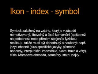 Ikon - index - symbol
Symbol: založený na vztahu, který je v zásadě
nemotivovaný, libovolný a čistě konvenční (spíše než
na podobnosti nebo přímém spojení s fyzickou
realitou) - takže musí být dohodnutý a naučený: např.
jazyk obecně (plus specifické jazyky, písmena
abecedy, interpunkční znaménka, slova, fráze a věty),
čísla, Morseova abeceda, semafory, státní vlajky.
 