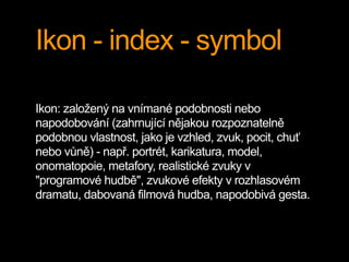 Ikon - index - symbol
Ikon: založený na vnímané podobnosti nebo
napodobování (zahrnující nějakou rozpoznatelně
podobnou vlastnost, jako je vzhled, zvuk, pocit, chuť
nebo vůně) - např. portrét, karikatura, model,
onomatopoie, metafory, realistické zvuky v
"programové hudbě", zvukové efekty v rozhlasovém
dramatu, dabovaná filmová hudba, napodobivá gesta.
 