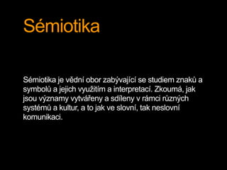 Sémiotika
Sémiotika je vědní obor zabývající se studiem znaků a
symbolů a jejich využitím a interpretací. Zkoumá, jak
jsou významy vytvářeny a sdíleny v rámci různých
systémů a kultur, a to jak ve slovní, tak neslovní
komunikaci.
 