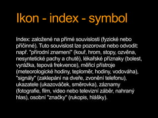 Ikon - index - symbol
Index: založené na přímé souvislosti (fyzické nebo
příčinné). Tuto souvislost lze pozorovat nebo odvodit:
např. "přírodní znamení" (kouř, hrom, stopy, ozvěna,
nesyntetické pachy a chutě), lékařské příznaky (bolest,
vyrážka, tepová frekvence), měřicí přístroje
(meteorologické hodiny, teploměr, hodiny, vodováha),
"signály" (zaklepání na dveře, zvonění telefonu),
ukazatele (ukazováček, směrovka), záznamy
(fotografie, film, video nebo televizní záběr, nahraný
hlas), osobní "značky" (rukopis, hlášky).
 