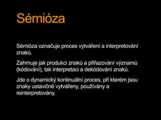 Sémióza
Sémióza označuje proces vytváření a interpretování
znaků.
Zahrnuje jak produkci znaků a přiřazování významů
(kódování), tak interpretaci a dekódování znaků.
Jde o dynamický kontinuální proces, při kterém jsou
znaky ustavičně vytvářeny, používány a
reinterpretovány.
 