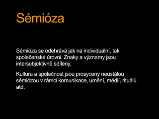 Sémióza
Sémióza se odehrává jak na individuální, tak
společenské úrovni. Znaky a významy jsou
intersubjektivně sdíleny.
Kultura a společnost jsou prosyceny neustálou
sémiózou v rámci komunikace, umění, médií, rituálů
atd.
 