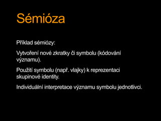 Sémióza
Příklad sémiózy:
Vytvoření nové zkratky či symbolu (kódování
významu).
Použití symbolu (např. vlajky) k reprezentaci
skupinové identity.
Individuální interpretace významu symbolu jednotlivci.
 