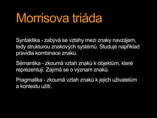 Morrisova triáda
Syntaktika - zabývá se vztahy mezi znaky navzájem,
tedy strukturou znakových systémů. Studuje například
pravidla kombinace znaků.
Sémantika - zkoumá vztah znaků k objektům, které
reprezentují. Zajímá se o význam znaků.
Pragmatika - zkoumá vztah znaků k jejich uživatelům
a kontextu užití.
 