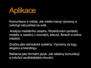 Aplikace
Komunikace a média: Jak média tvarují významy a
ovlivňují náš pohled na svět.
Analýza mediálního obsahu: Rozklíčování symbolů,
metafor a narativů v novinách, televizi, filmech a online
médiích.
Značky jako sémiotické systémy: Významy za logy,
sloganů a brandingu.
Reklama jako formální jazyk: Jak reklamy komunikují
a ovlivňují spotřebitelské chování.
 