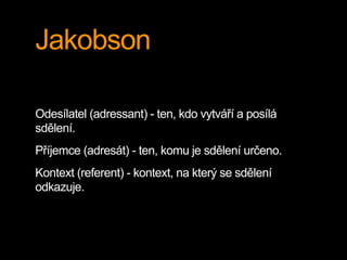 Jakobson
Odesílatel (adressant) - ten, kdo vytváří a posílá
sdělení.
Příjemce (adresát) - ten, komu je sdělení určeno.
Kontext (referent) - kontext, na který se sdělení
odkazuje.
 