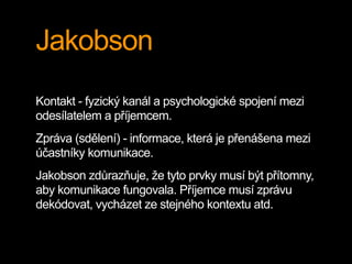 Jakobson
Kontakt - fyzický kanál a psychologické spojení mezi
odesílatelem a příjemcem.
Zpráva (sdělení) - informace, která je přenášena mezi
účastníky komunikace.
Jakobson zdůrazňuje, že tyto prvky musí být přítomny,
aby komunikace fungovala. Příjemce musí zprávu
dekódovat, vycházet ze stejného kontextu atd.
 