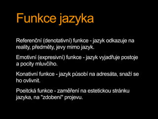 Funkce jazyka
Referenční (denotativní) funkce - jazyk odkazuje na
reality, předměty, jevy mimo jazyk.
Emotivní (expresivní) funkce - jazyk vyjadřuje postoje
a pocity mluvčího.
Konativní funkce - jazyk působí na adresáta, snaží se
ho ovlivnit.
Poeitcká funkce - zaměření na estetickou stránku
jazyka, na "zdobení" projevu.
 
