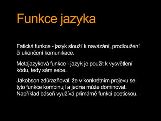 Funkce jazyka
Fatická funkce - jazyk slouží k navázání, prodloužení
či ukončení komunikace.
Metajazyková funkce - jazyk je použit k vysvětlení
kódu, tedy sám sebe.
Jakobson zdůrazňoval, že v konkrétním projevu se
tyto funkce kombinují a jedna může dominovat.
Například báseň využívá primárně funkci poetickou.
 
