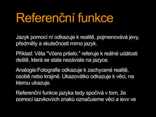 Referenční funkce
Jazyk pomocí ní odkazuje k realitě, pojmenovává jevy,
předměty a skutečnosti mimo jazyk.
Příklad: Věta "Včera pršelo." referuje k reálné události
deště, která se stala nezávisle na jazyce.
Analogie:Fotografie odkazuje k zachycené realitě,
osobě nebo krajině. Ukazovátko odkazuje k věci, na
kterou ukazuje.
Referenční funkce jazyka tedy spočívá v tom, že
pomocí jazykových znaků označujeme věci a jevy ve
 