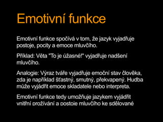 Emotivní funkce
Emotivní funkce spočívá v tom, že jazyk vyjadřuje
postoje, pocity a emoce mluvčího.
Příklad: Věta "To je úžasné!" vyjadřuje nadšení
mluvčího.
Analogie: Výraz tváře vyjadřuje emoční stav člověka,
zda je například šťastný, smutný, překvapený. Hudba
může vyjádřit emoce skladatele nebo interpreta.
Emotivní funkce tedy umožňuje jazykem vyjádřit
vnitřní prožívání a postoje mluvčího ke sdělované
 