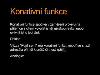 Konativní funkce
Konativní funkce spočívá v zaměření projevu na
příjemce s cílem vyvolat u něj nějakou reakci nebo
ovlivnit jeho jednání.
Příklad:
Výzva "Pojď sem!" má konativní funkci, neboť se snaží
adresáta přimět k určité činnosti (přijít).
Analogie:
 