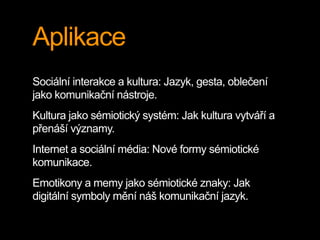 Aplikace
Sociální interakce a kultura: Jazyk, gesta, oblečení
jako komunikační nástroje.
Kultura jako sémiotický systém: Jak kultura vytváří a
přenáší významy.
Internet a sociální média: Nové formy sémiotické
komunikace.
Emotikony a memy jako sémiotické znaky: Jak
digitální symboly mění náš komunikační jazyk.
 