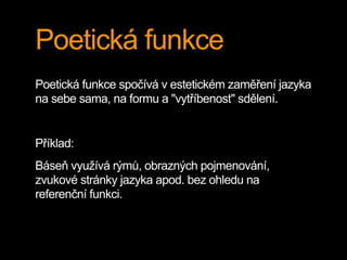 Poetická funkce
Poetická funkce spočívá v estetickém zaměření jazyka
na sebe sama, na formu a "vytříbenost" sdělení.
Příklad:
Báseň využívá rýmů, obrazných pojmenování,
zvukové stránky jazyka apod. bez ohledu na
referenční funkci.
 