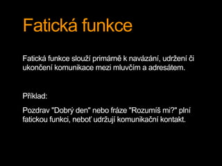 Fatická funkce
Fatická funkce slouží primárně k navázání, udržení či
ukončení komunikace mezi mluvčím a adresátem.
Příklad:
Pozdrav "Dobrý den" nebo fráze "Rozumíš mi?" plní
fatickou funkci, neboť udržují komunikační kontakt.
 