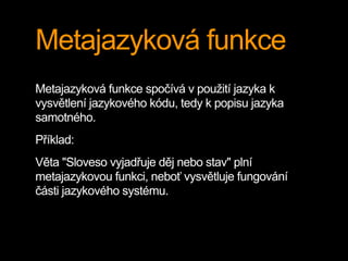 Metajazyková funkce
Metajazyková funkce spočívá v použití jazyka k
vysvětlení jazykového kódu, tedy k popisu jazyka
samotného.
Příklad:
Věta "Sloveso vyjadřuje děj nebo stav" plní
metajazykovou funkci, neboť vysvětluje fungování
části jazykového systému.
 