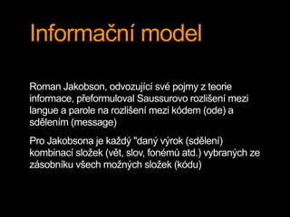 Informační model
Roman Jakobson, odvozující své pojmy z teorie
informace, přeformuloval Saussurovo rozlišení mezi
langue a parole na rozlišení mezi kódem (ode) a
sdělením (message)
Pro Jakobsona je každý "daný výrok (sdělení)
kombinací složek (vět, slov, fonémů atd.) vybraných ze
zásobníku všech možných složek (kódu)
 