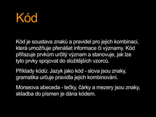 Kód
Kód je soustava znaků a pravidel pro jejich kombinaci,
která umožňuje přenášet informace či významy. Kód
přiřazuje prvkům určitý význam a stanovuje, jak lze
tyto prvky spojovat do složitějších vzorců.
Příklady kódů: Jazyk jako kód - slova jsou znaky,
gramatika určuje pravidla jejich kombinování.
Morseova abeceda - tečky, čárky a mezery jsou znaky,
skladba do písmen je dána kódem.
 