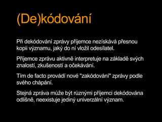(De)kódování
Při dekódování zprávy příjemce nezískává přesnou
kopii významu, jaký do ní vložil odesílatel.
Příjemce zprávu aktivně interpretuje na základě svých
znalostí, zkušeností a očekávání.
Tím de facto provádí nové "zakódování" zprávy podle
svého chápání.
Stejná zpráva může být různými příjemci dekódována
odlišně, neexistuje jediný univerzální význam.
 