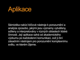 Aplikace
Sémiotika nabízí klíčové nástroje k porozumění a
analýze způsobů, jakými jsou významy vytvářeny,
sdíleny a interpretovány v různých oblastech lidské
činnosti. Její aplikace sahá od akademického
výzkumu po každodenní komunikaci, což ji činí
zásadním nástrojem pro porozumění komplexnímu
světu, ve kterém žijeme.
 