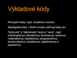 Výkladové kódy
Percepční kódy: např. vizuálního vnímání;
Ideologické kódy: v širším smyslu zahrnují kódy pro
"kódování" a "dekódování" textů a "-ismů", např.
individualismus, liberalismus, feminismus, rasismus,
materialismus, kapitalismus, progresivismus,
konzervatismus, socialismus, objektivismus a
populismus.
 