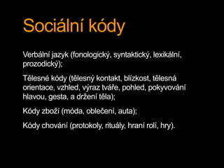 Sociální kódy
Verbální jazyk (fonologický, syntaktický, lexikální,
prozodický);
Tělesné kódy (tělesný kontakt, blízkost, tělesná
orientace, vzhled, výraz tváře, pohled, pokyvování
hlavou, gesta, a držení těla);
Kódy zboží (móda, oblečení, auta);
Kódy chování (protokoly, rituály, hraní rolí, hry).
 
