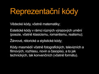 Reprezentační kódy
Vědecké kódy, včetně matematiky;
Estetické kódy v rámci různých výrazových umění
(poezie, včetně klasicismu, romantismu, realismu);
Žánrové, rétorické a stylistické kódy;
Kódy masmédií včetně fotografických, televizních a
filmových, rozhlasu, novin a časopisů, a to jak
technických, tak konvenčních (včetně formátu).
 
