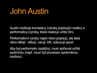 John Austin
Austin rozlišuje konstativy (výroky popisující realitu) a
performativy (výroky, které realizují určitý čin).
Performativní výroky nejen něco popisují, ale také
něco dělají - slibují, varují, křtí, odsuzují apod.
Aby byl performativ úspěšný, musí splňovat určité
podmínky (např. musí být pronesen oprávněnou
osobou)
 