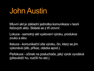 John Austin
Mluvní akt je základní jednotka komunikace v teorii
řečových aktů. Skládá se z tří úrovní:
Lokuce - samotný akt vyslovení výroku, produkce
zvuků a slov.
Ilokuce - komunikační síla výroku, čin, který se jím
vykonává (slib, příkaz, otázka apod.).
Perlokuce - účinek na posluchače, jaký výrok vyvolává
(přesvědčí ho, rozčílí ho atd.).
 
