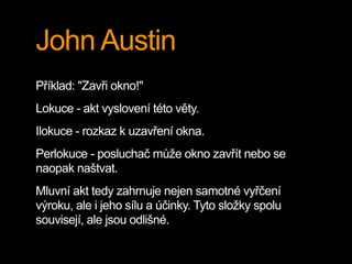 John Austin
Příklad: "Zavři okno!"
Lokuce - akt vyslovení této věty.
Ilokuce - rozkaz k uzavření okna.
Perlokuce - posluchač může okno zavřít nebo se
naopak naštvat.
Mluvní akt tedy zahrnuje nejen samotné vyřčení
výroku, ale i jeho sílu a účinky. Tyto složky spolu
souvisejí, ale jsou odlišné.
 